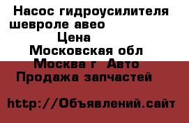 Насос гидроусилителя шевроле авео Chevrolet Aveo › Цена ­ 4 000 - Московская обл., Москва г. Авто » Продажа запчастей   